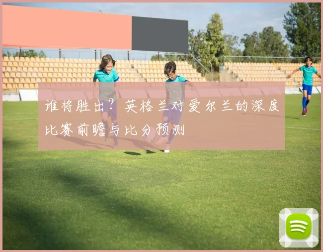 谁将胜出？英格兰对爱尔兰的深度比赛前瞻与比分预测