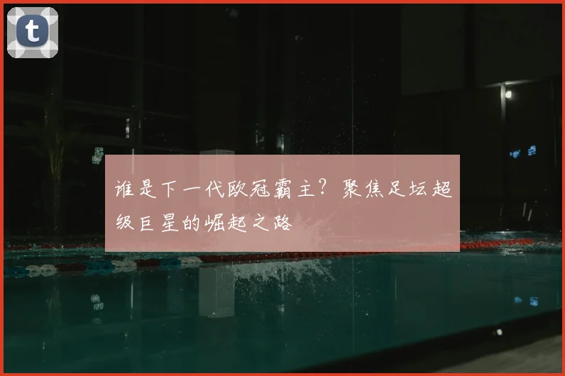 谁是下一代欧冠霸主？聚焦足坛超级巨星的崛起之路