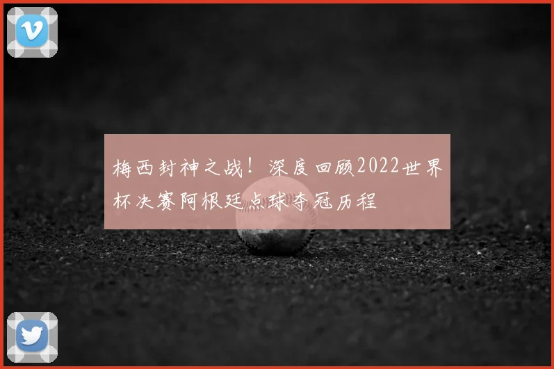 梅西封神之战！深度回顾2022世界杯决赛阿根廷点球夺冠历程