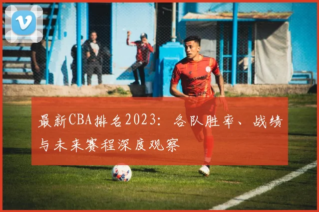 最新CBA排名2023:各队胜率、战绩与未来赛程深度观察