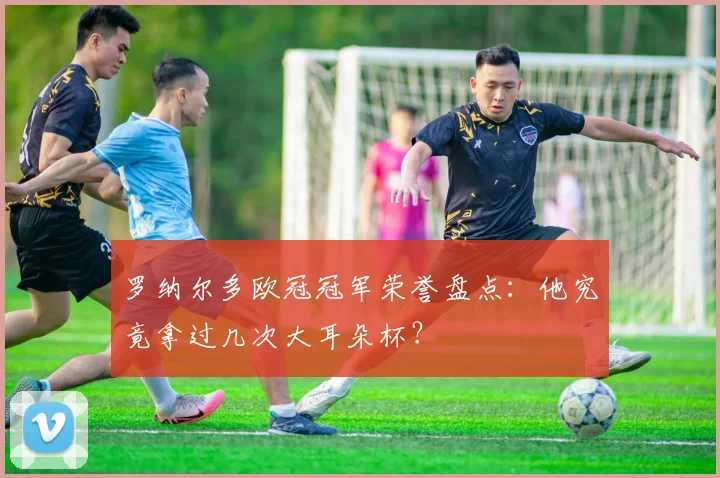 罗纳尔多欧冠冠军荣誉盘点：他究竟拿过几次大耳朵杯？