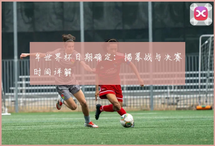 年世界杯日期确定：揭幕战与决赛时间详解
