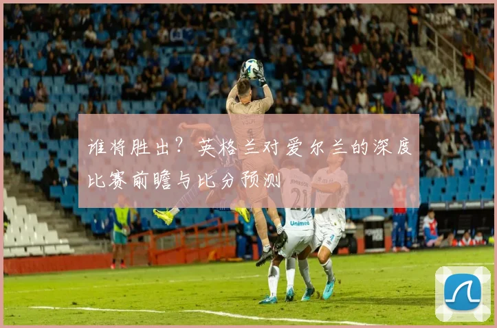 谁将胜出？英格兰对爱尔兰的深度比赛前瞻与比分预测