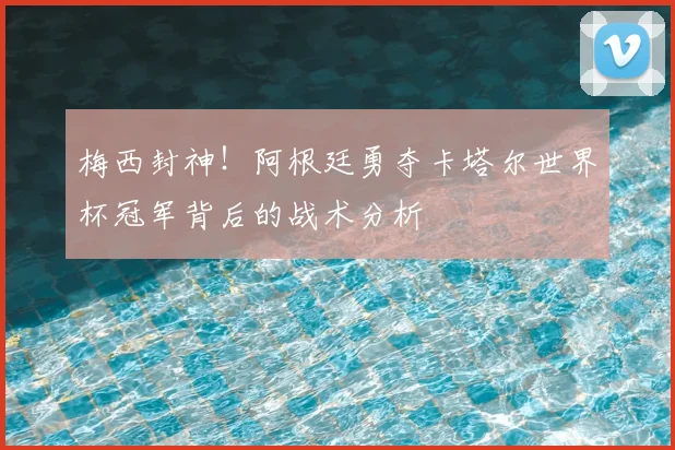 梅西封神！阿根廷勇夺卡塔尔世界杯冠军背后的战术分析