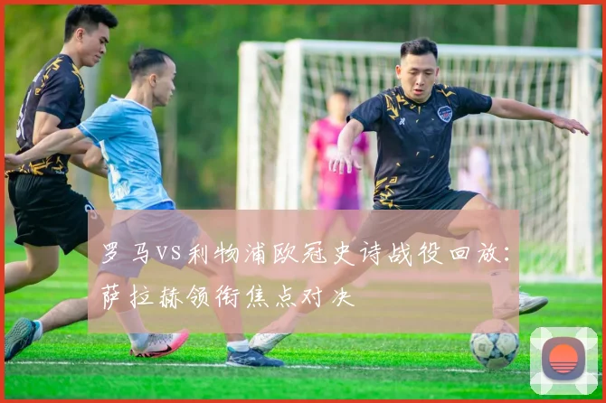 罗马vs利物浦欧冠史诗战役回放：萨拉赫领衔焦点对决